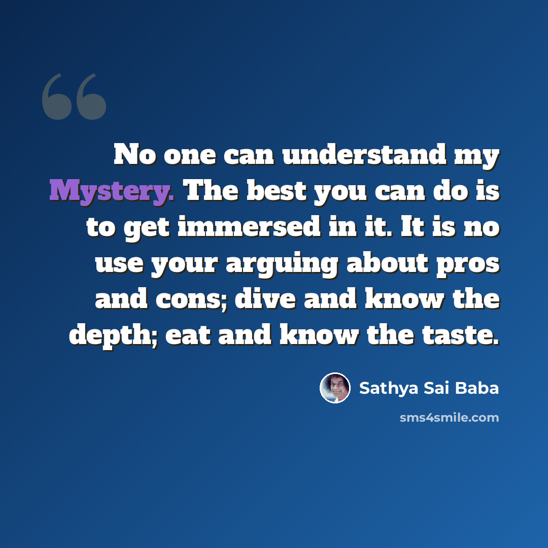 “No one can understand my Mystery. The best you can do is to get immersed in it. It is no use your arguing about pros and cons; dive and know the depth; eat and know the taste.” quote by Sathya Sai Baba