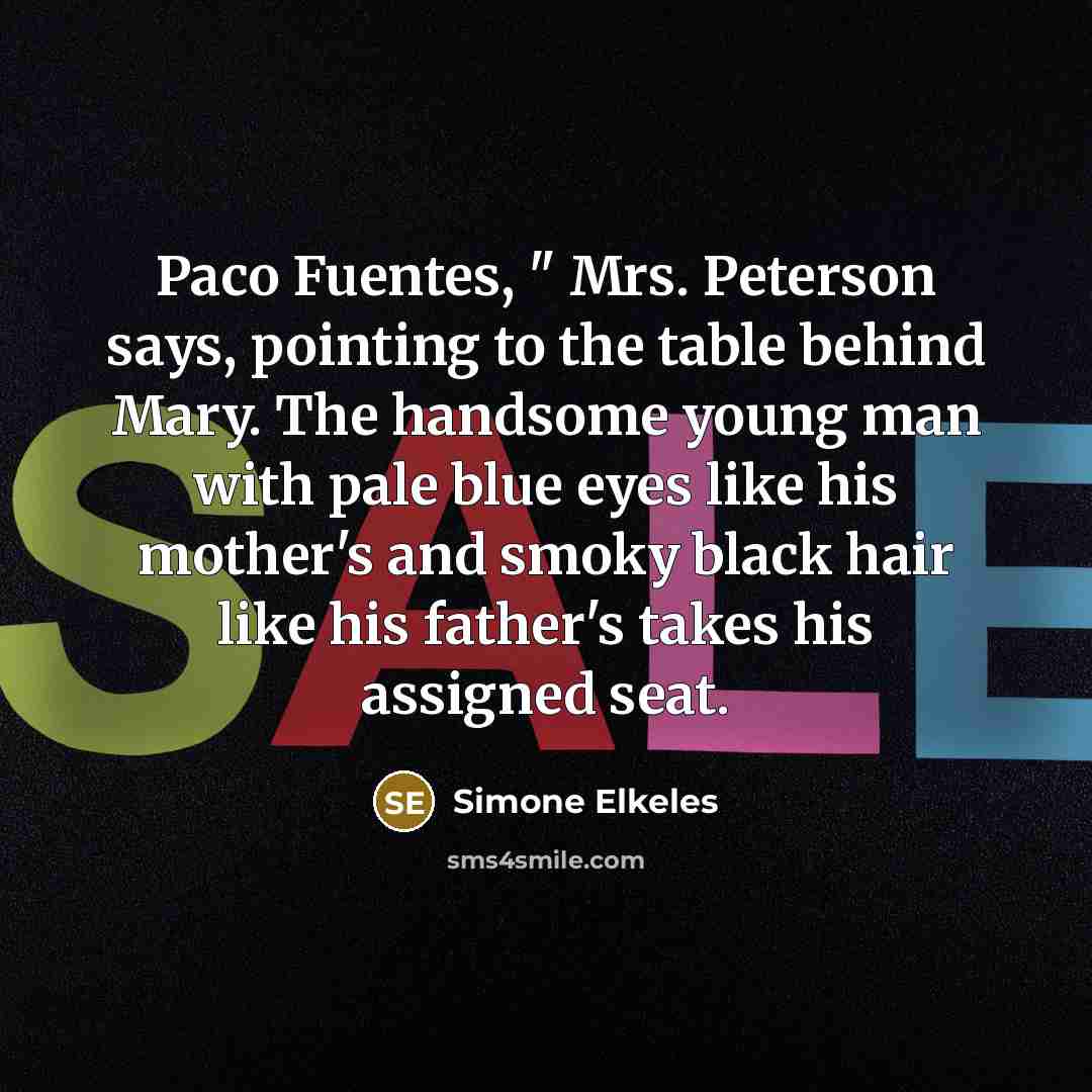 “Paco Fuentes, " Mrs. Peterson says, pointing to the table behind Mary. The handsome young man with pale blue eyes like his mother's and smoky black hair like his father's takes his assigned seat.” quote by Simone Elkeles