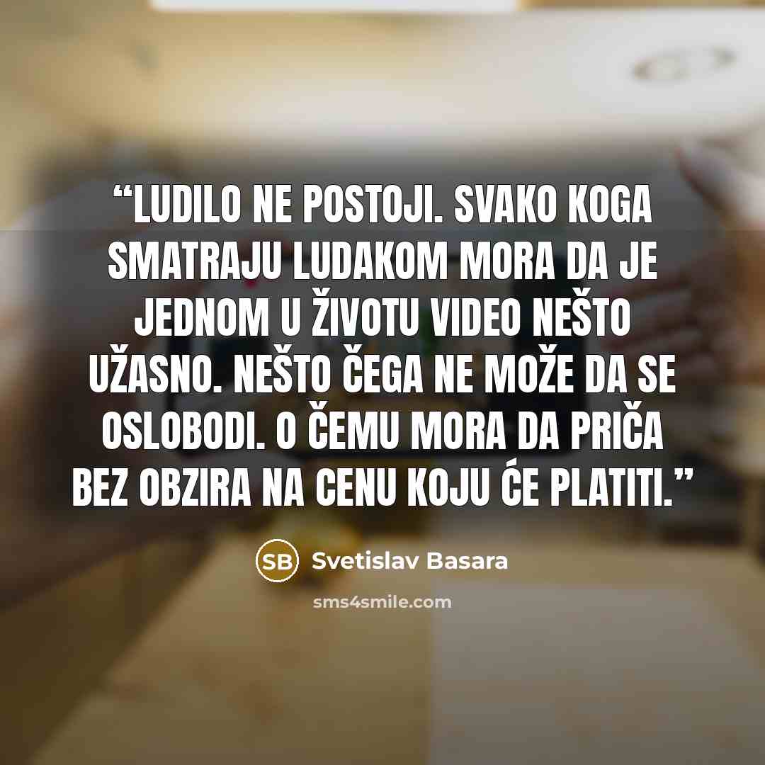 “Ludilo ne postoji. Svako koga smatraju ludakom mora da je jednom u životu video nešto užasno. Nešto čega ne može da se oslobodi. O čemu mora da priča bez obzira na cenu koju će platiti.” quote by Svetislav Basara