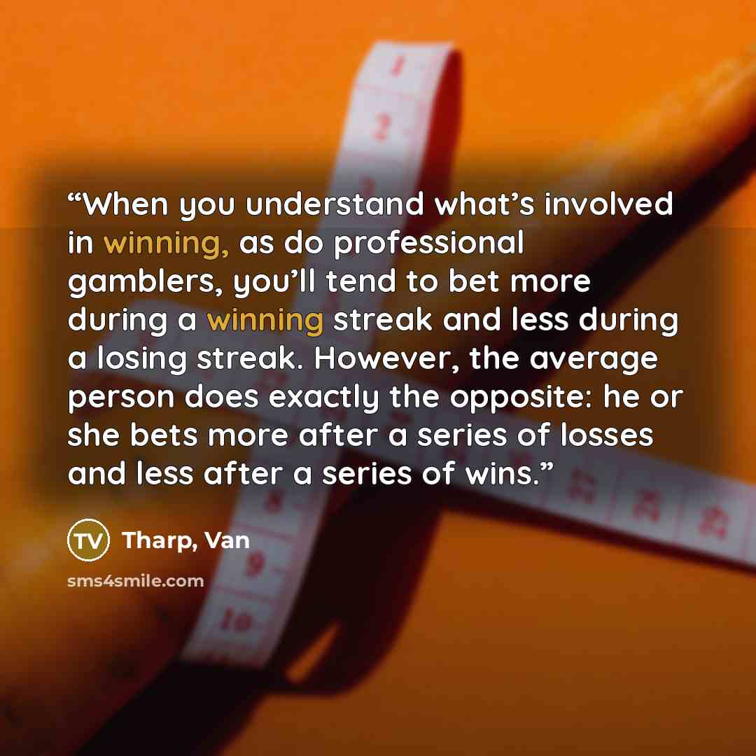 “When you understand what’s involved in winning, as do professional gamblers, you’ll tend to bet more during a winning streak and less during a losing streak. However, the average person does exactly the opposite: he or she bets more after a series of losses and less after a series of wins.” quote by Tharp, Van
