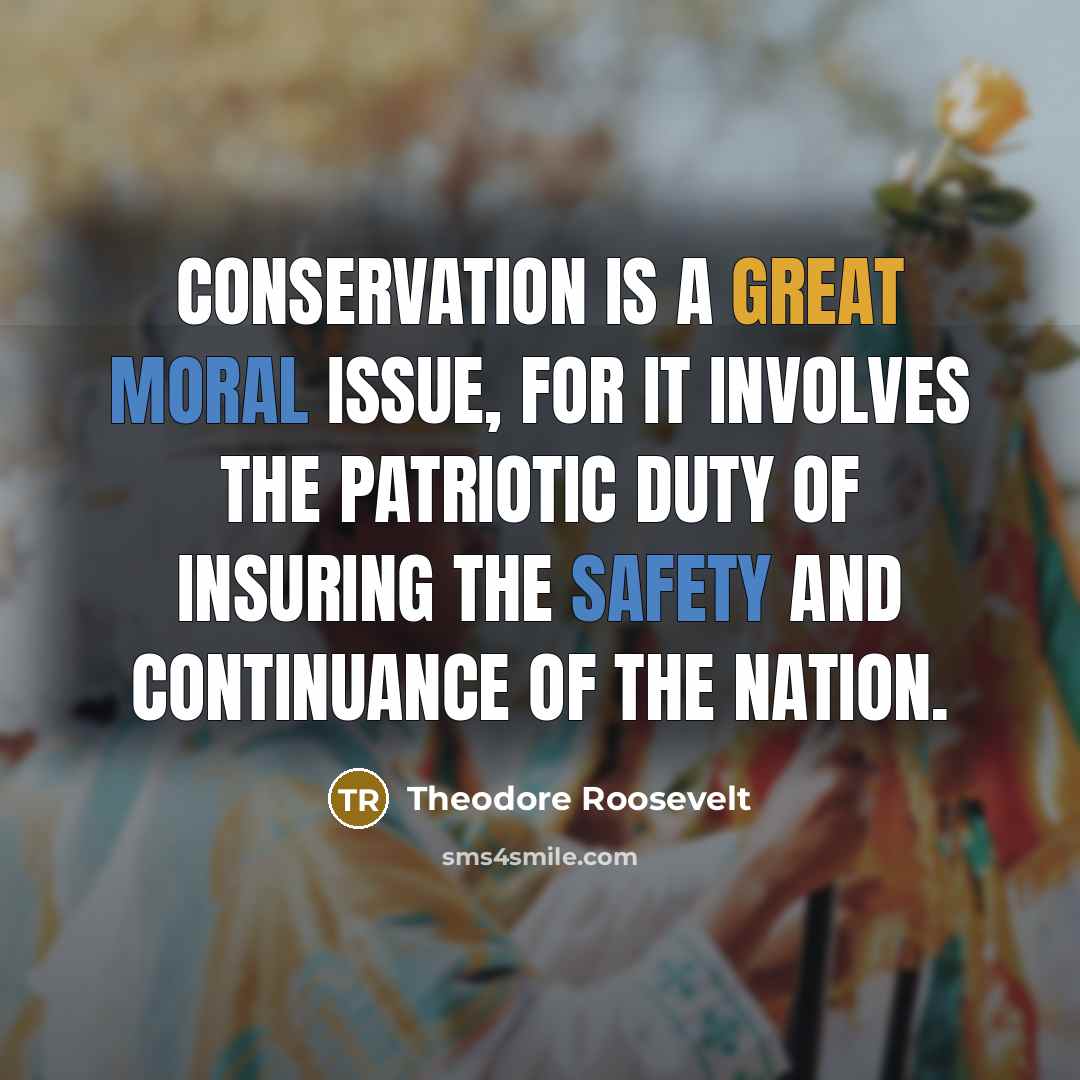 “Conservation is a great moral issue, for it involves the patriotic duty of insuring the safety and continuance of the nation.” quote by Theodore Roosevelt