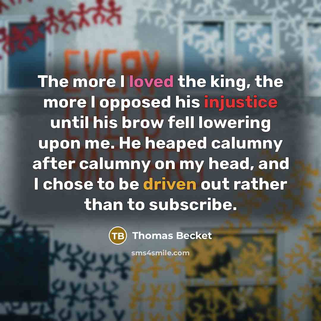 “The more I loved the king, the more I opposed his injustice until his brow fell lowering upon me. He heaped calumny after calumny on my head, and I chose to be driven out rather than to subscribe.” quote by Thomas Becket