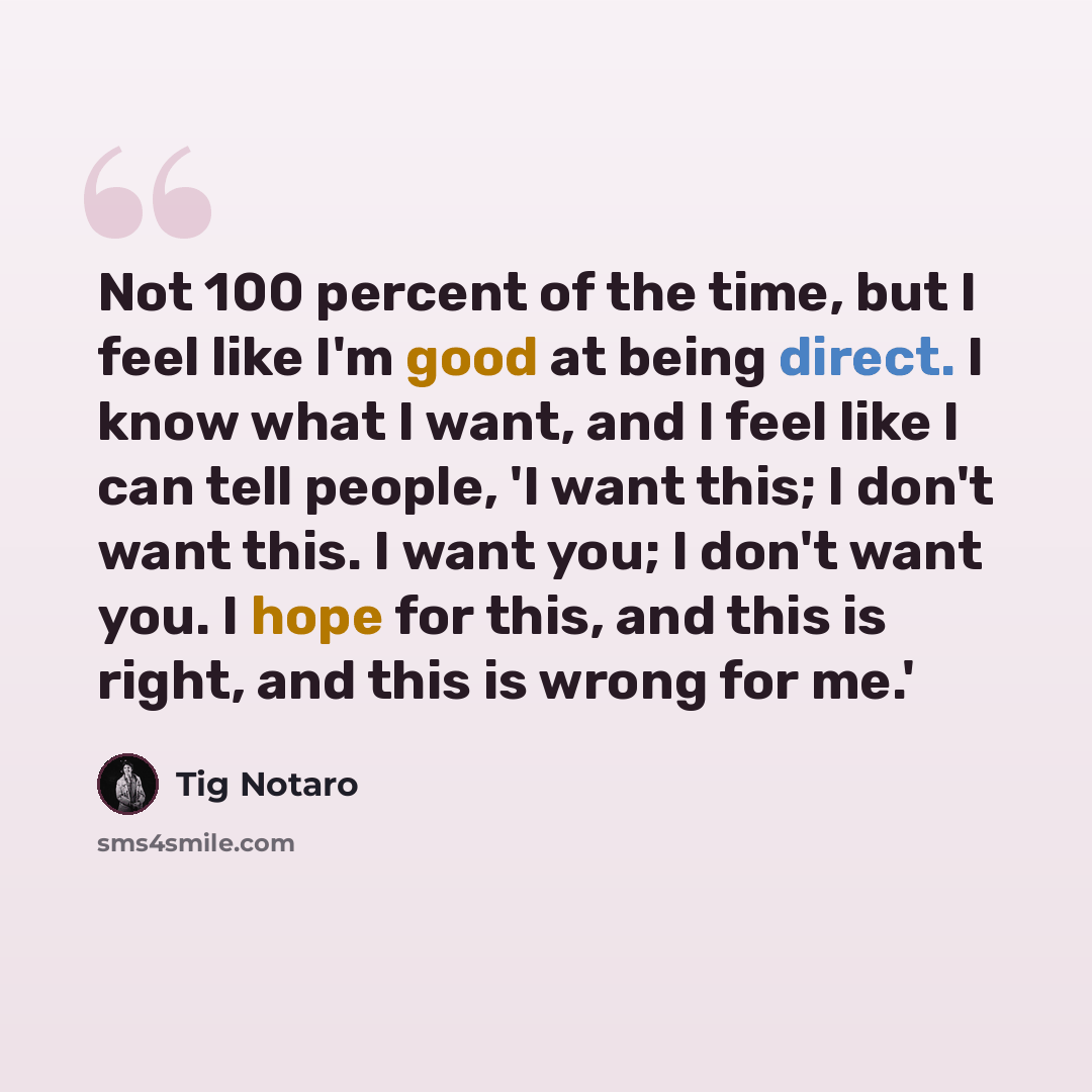 “Not 100 percent of the time, but I feel like I'm good at being direct. I know what I want, and I feel like I can tell people, 'I want this; I don't want this. I want you; I don't want you. I hope for this, and this is right, and this is wrong for me.'” quote by Tig Notaro