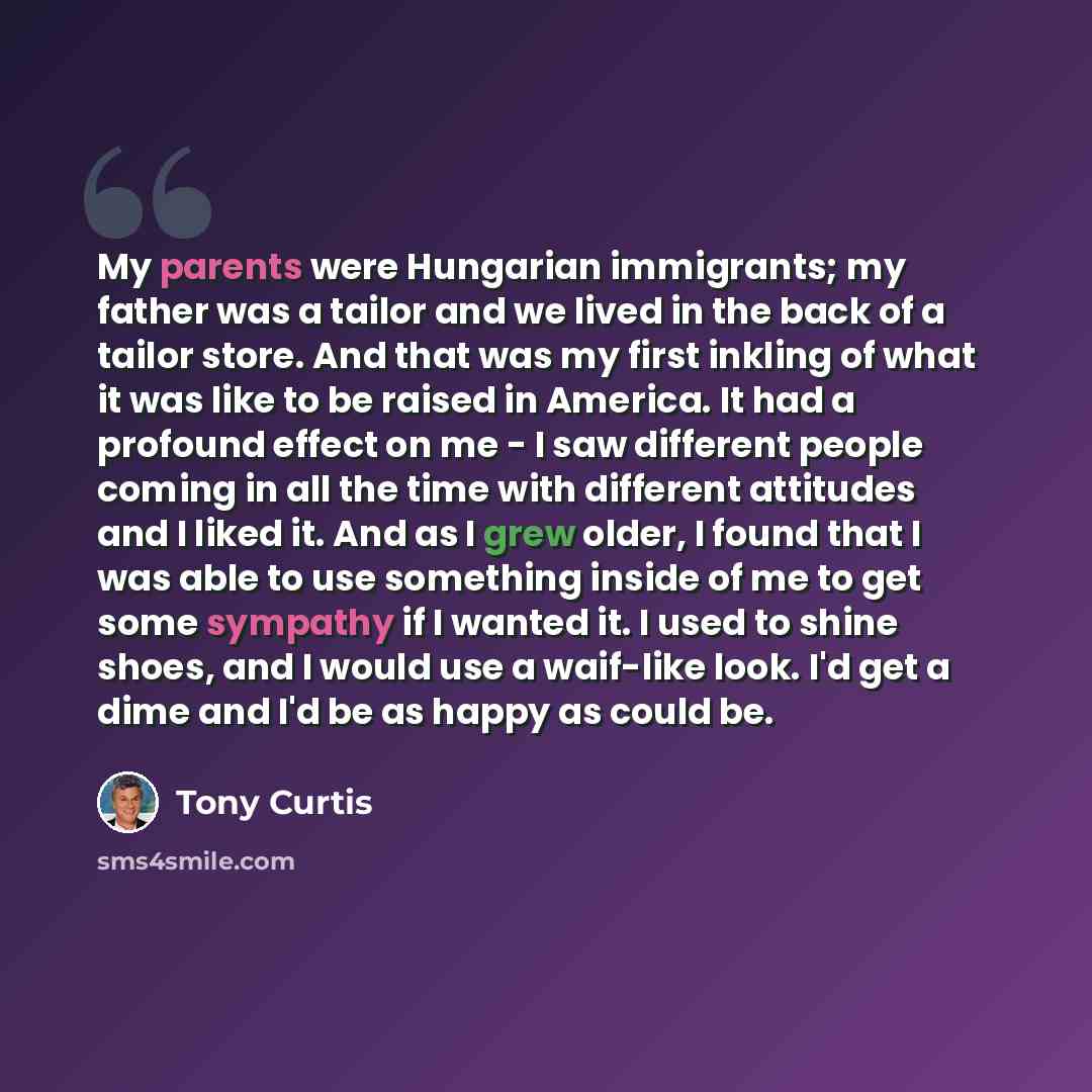 “My parents were Hungarian immigrants; my father was a tailor and we lived in the back of a tailor store. And that was my first inkling of what it was like to be raised in America. It had a profound effect on me - I saw different people coming in all the time with different attitudes and I liked…” quote by Tony Curtis