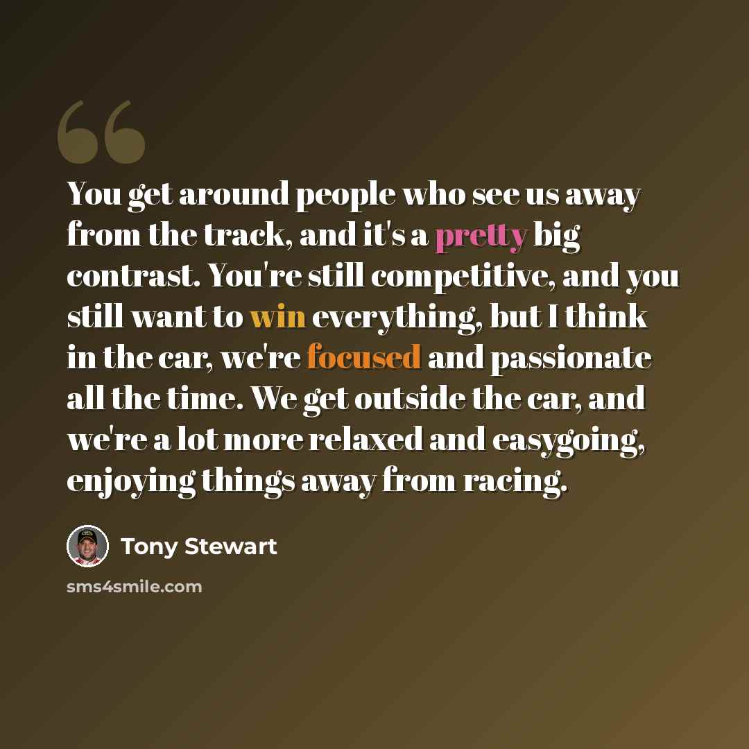 “You get around people who see us away from the track, and it's a pretty big contrast. You're still competitive, and you still want to win everything, but I think in the car, we're focused and passionate all the time. We get outside the car, and we're a lot more relaxed and easygoing, enjoying…” quote by Tony Stewart