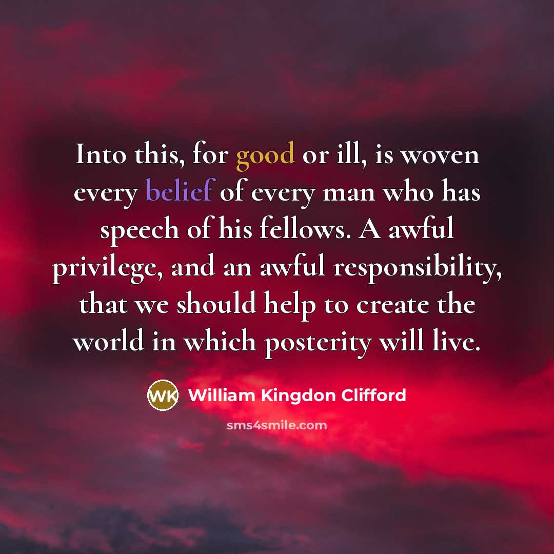 “Into this, for good or ill, is woven every belief of every man who has speech of his fellows. A awful privilege, and an awful responsibility, that we should help to create the world in which posterity will live.” quote by William Kingdon Clifford