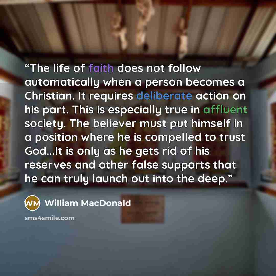 “The life of faith does not follow automatically when a person becomes a Christian. It requires deliberate action on his part. This is especially true in affluent society. The believer must put himself in a position where he is compelled to trust God...It is only as he gets rid of his reserves and…” quote by William MacDonald