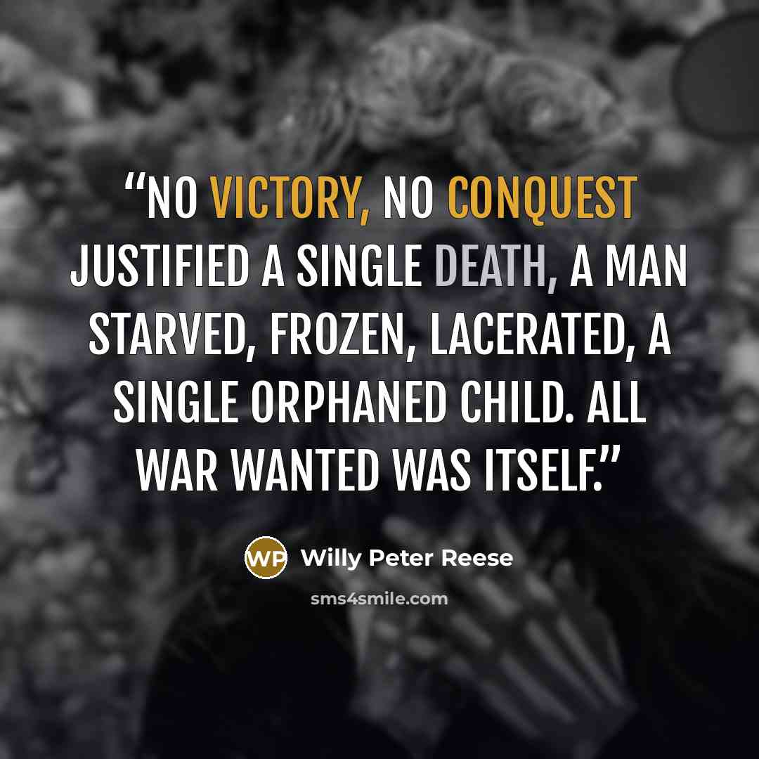 “No victory, no conquest justified a single death, a man starved, frozen, lacerated, a single orphaned child. All war wanted was itself.” quote by Willy Peter Reese