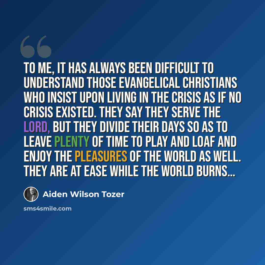 “To me, it has always been difficult to understand those evangelical Christians who insist upon living in the crisis as if no crisis existed. They say they serve the Lord, but they divide their days so as to leave plenty of time to play and loaf and enjoy the pleasures of the world as well. They…” quote by Aiden Wilson Tozer
