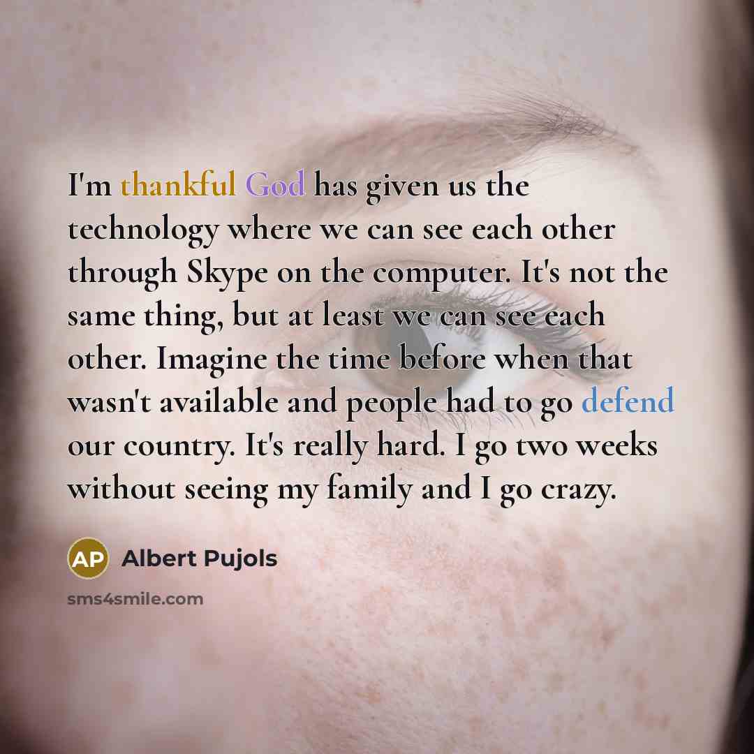 “I'm thankful God has given us the technology where we can see each other through Skype on the computer. It's not the same thing, but at least we can see each other. Imagine the time before when that wasn't available and people had to go defend our country. It's really hard. I go two weeks without…” quote by Albert Pujols