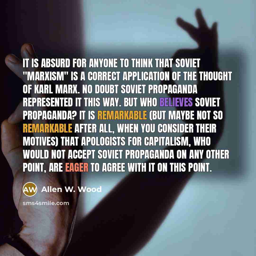 “It is absurd for anyone to think that Soviet "Marxism" is a correct application of the thought of Karl Marx. No doubt Soviet propaganda represented it this way. But who believes Soviet propaganda? It is remarkable (but maybe not so remarkable after all, when you consider their motives) that…” quote by Allen W. Wood