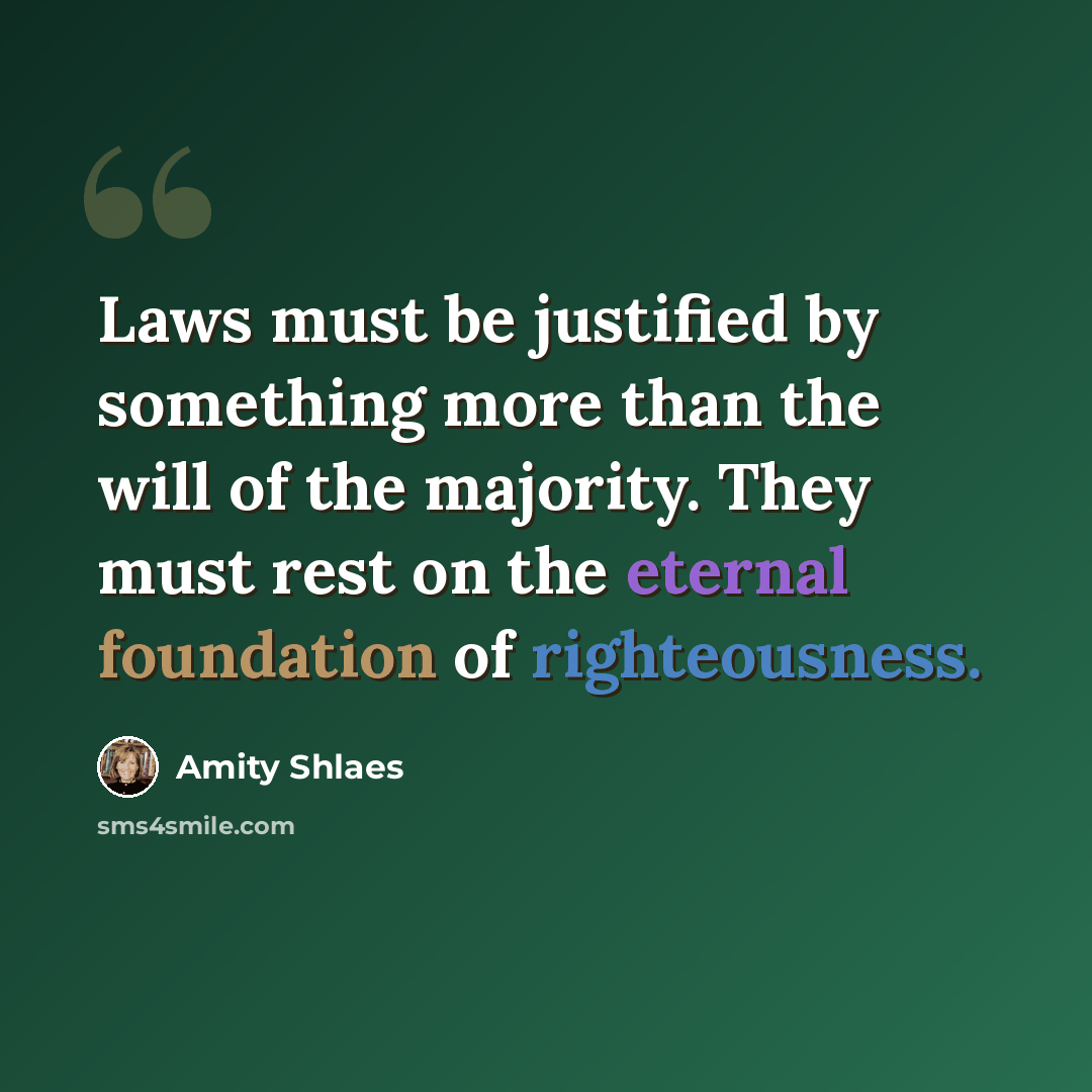 “Laws must be justified by something more than the will of the majority. They must rest on the eternal foundation of righteousness.” quote by Amity Shlaes