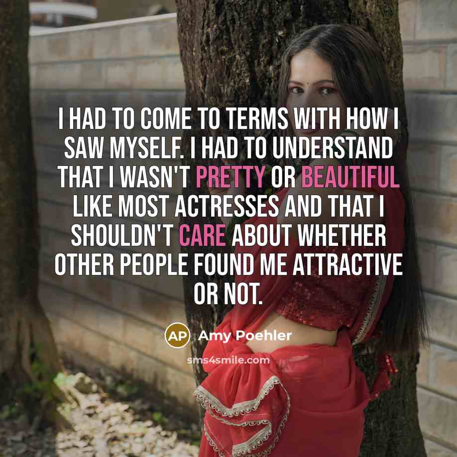 “I had to come to terms with how I saw myself. I had to understand that I wasn't pretty or beautiful like most actresses and that I shouldn't care about whether other people found me attractive or not.” quote by Amy Poehler