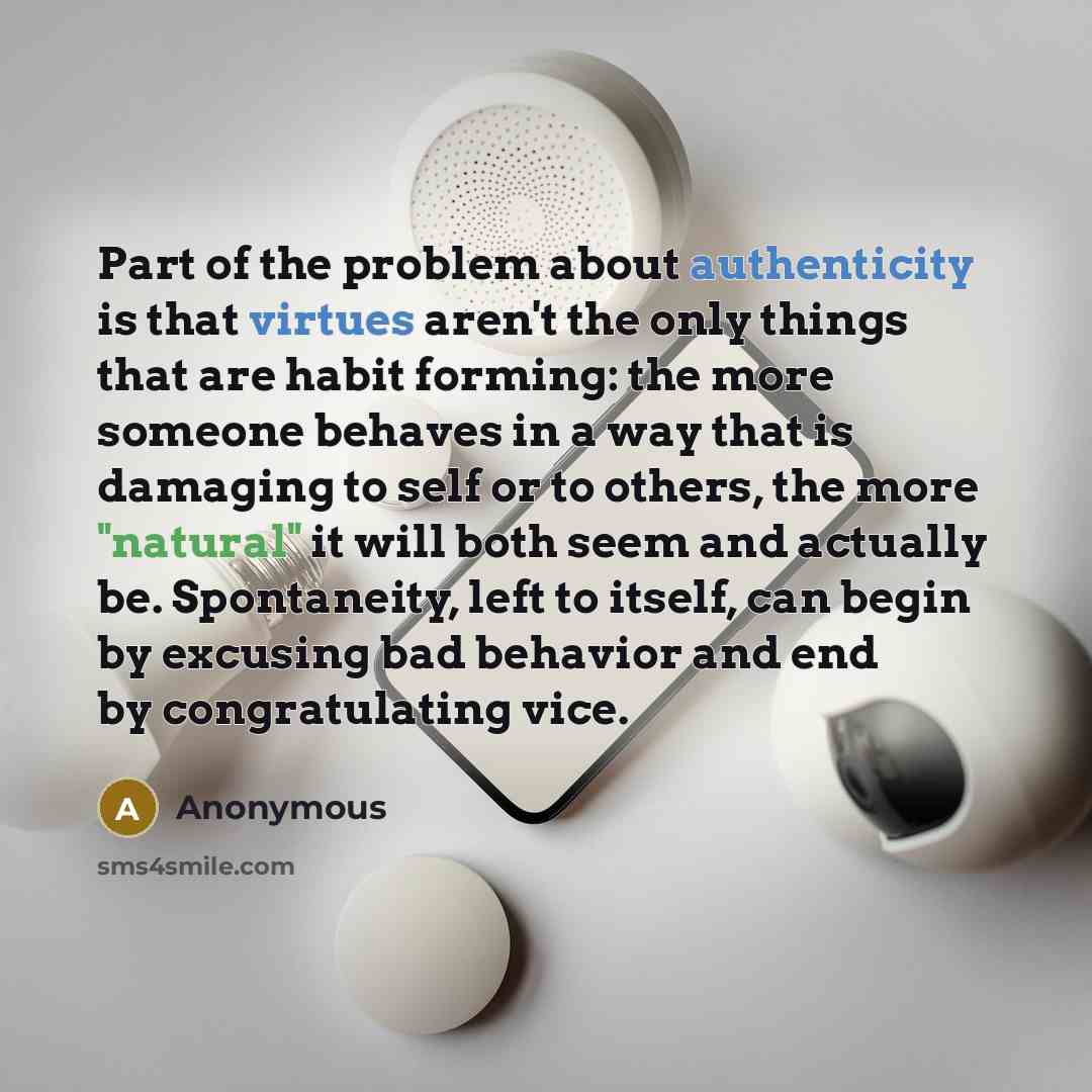 “Part of the problem about authenticity is that virtues aren't the only things that are habit forming: the more someone behaves in a way that is damaging to self or to others, the more "natural" it will both seem and actually be. Spontaneity, left to itself, can begin by excusing bad behavior and…” quote by Anonymous