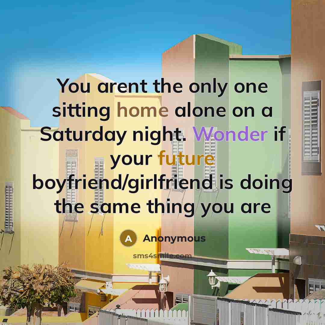 “You arent the only one sitting home alone on a Saturday night. Wonder if your future boyfriend/girlfriend is doing the same thing you are” quote by Anonymous