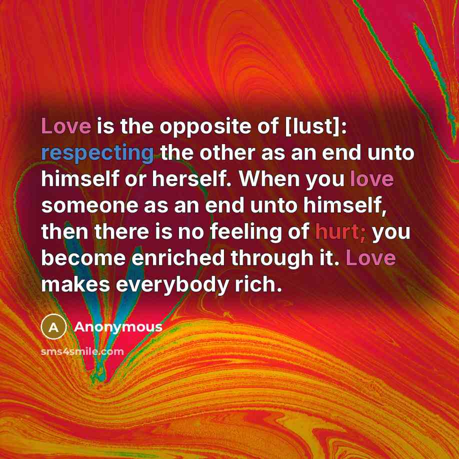 “Love is the opposite of [lust]: respecting the other as an end unto himself or herself. When you love someone as an end unto himself, then there is no feeling of hurt; you become enriched through it. Love makes everybody rich.” quote by Anonymous