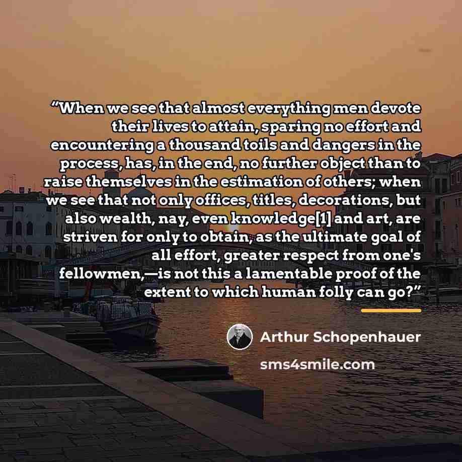 “When we see that almost everything men devote their lives to attain, sparing no effort and encountering a thousand toils and dangers in the process, has, in the end, no further object than to raise themselves in the estimation of others; when we see that not only offices, titles, decorations, but…” quote by Arthur Schopenhauer