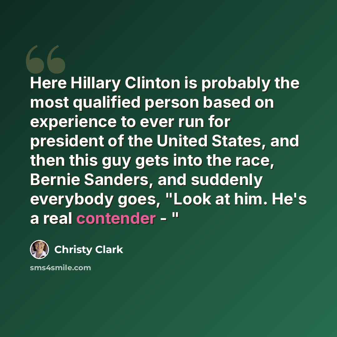 “Here Hillary Clinton is probably the most qualified person based on experience to ever run for president of the United States, and then this guy gets into the race, Bernie Sanders, and suddenly everybody goes, "Look at him. He's a real contender - "” quote by Christy Clark