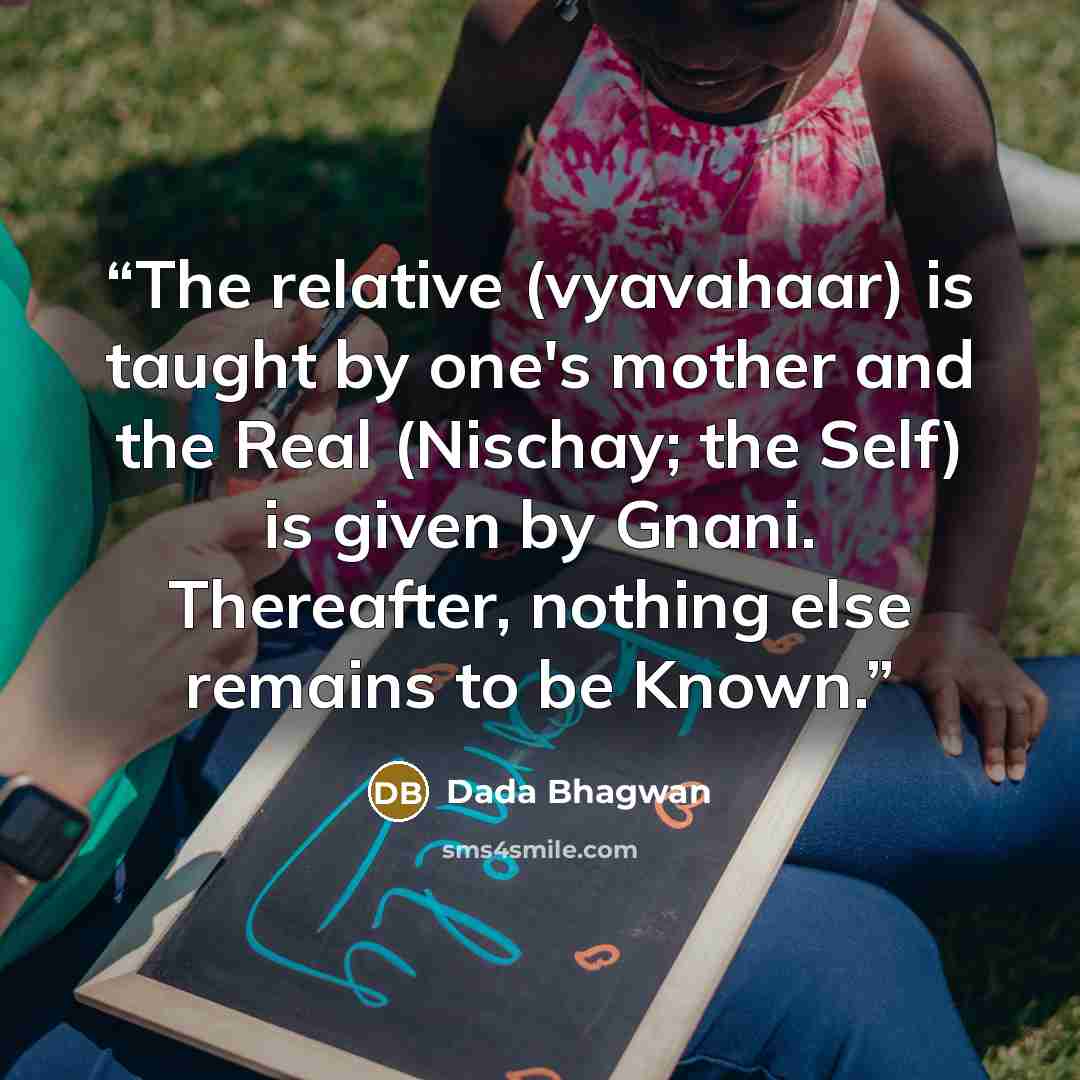 “The relative (vyavahaar) is taught by one's mother and the Real (Nischay; the Self) is given by Gnani. Thereafter, nothing else remains to be Known.” quote by Dada Bhagwan