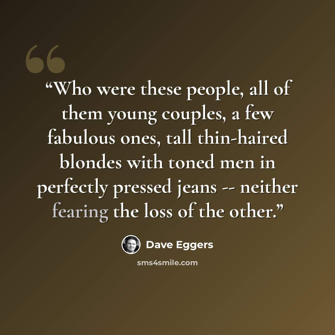 “Who were these people, all of them young couples, a few fabulous ones, tall thin-haired blondes with toned men in perfectly pressed jeans -- neither fearing the loss of the other.” quote by Dave Eggers