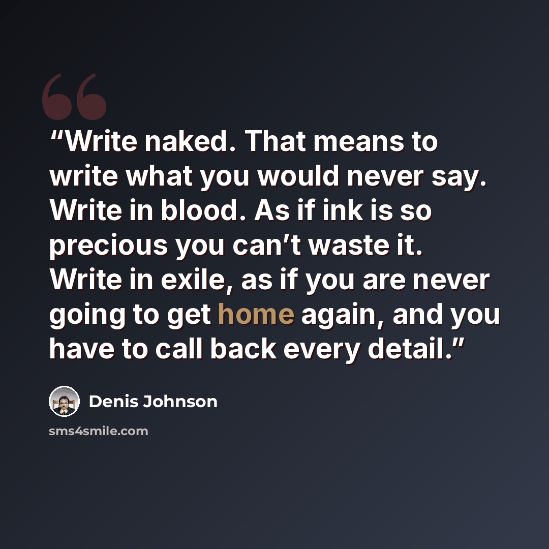 “Write naked. That means to write what you would never say. Write in blood. As if ink is so precious you can’t waste it. Write in exile, as if you are never going to get home again, and you have to call back every detail.” quote by Denis Johnson