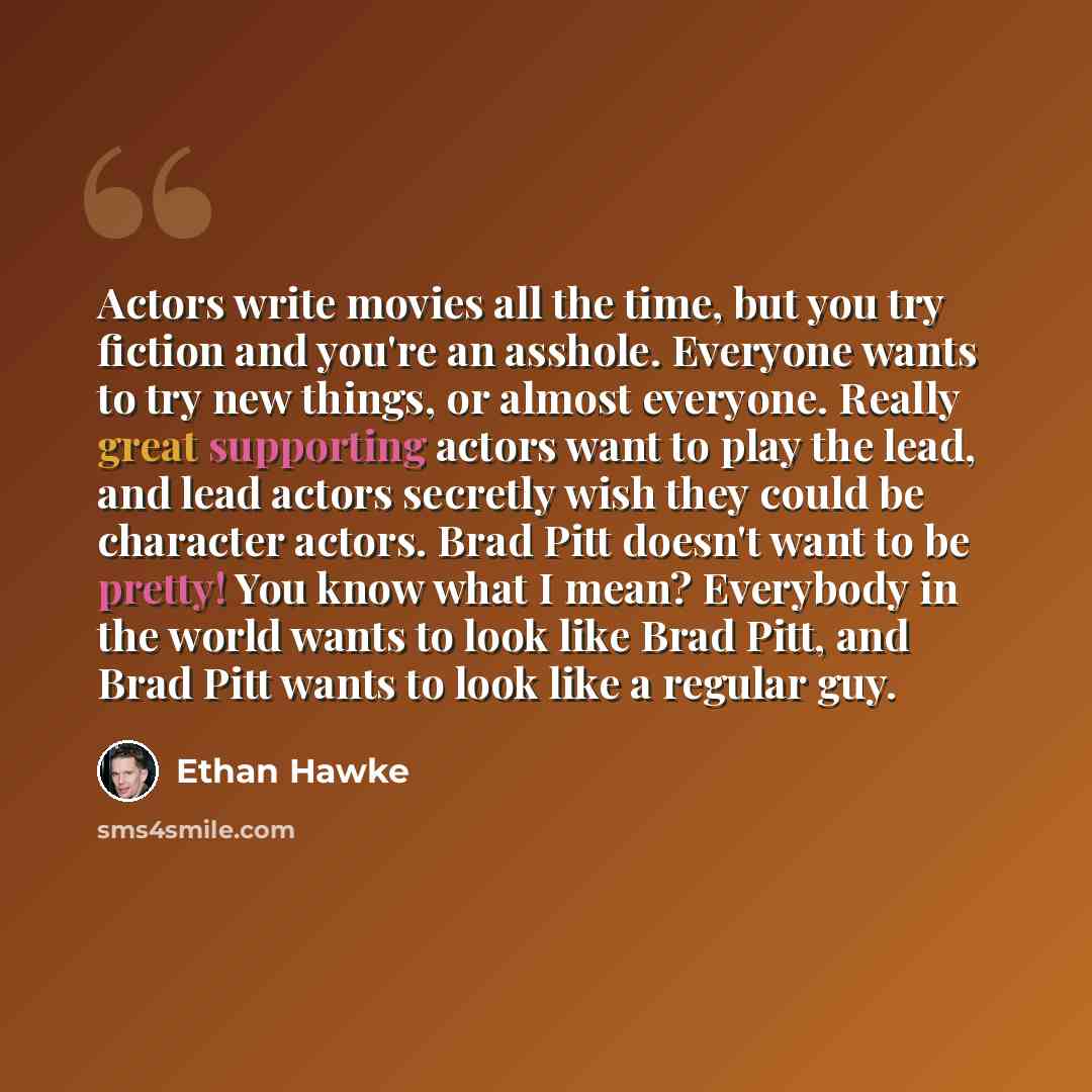 “Actors write movies all the time, but you try fiction and you're an asshole. Everyone wants to try new things, or almost everyone. Really great supporting actors want to play the lead, and lead actors secretly wish they could be character actors. Brad Pitt doesn't want to be pretty! You know what…” quote by Ethan Hawke