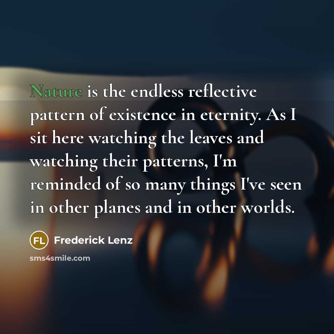 “Nature is the endless reflective pattern of existence in eternity. As I sit here watching the leaves and watching their patterns, I'm reminded of so many things I've seen in other planes and in other worlds.” quote by Frederick Lenz