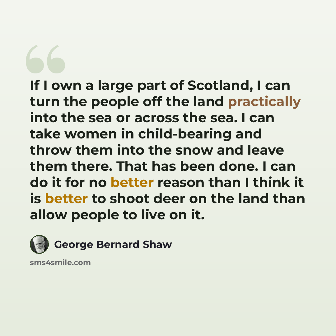 “If I own a large part of Scotland, I can turn the people off the land practically into the sea or across the sea. I can take women in child-bearing and throw them into the snow and leave them there. That has been done. I can do it for no better reason than I think it is better to shoot deer on the…” quote by George Bernard Shaw
