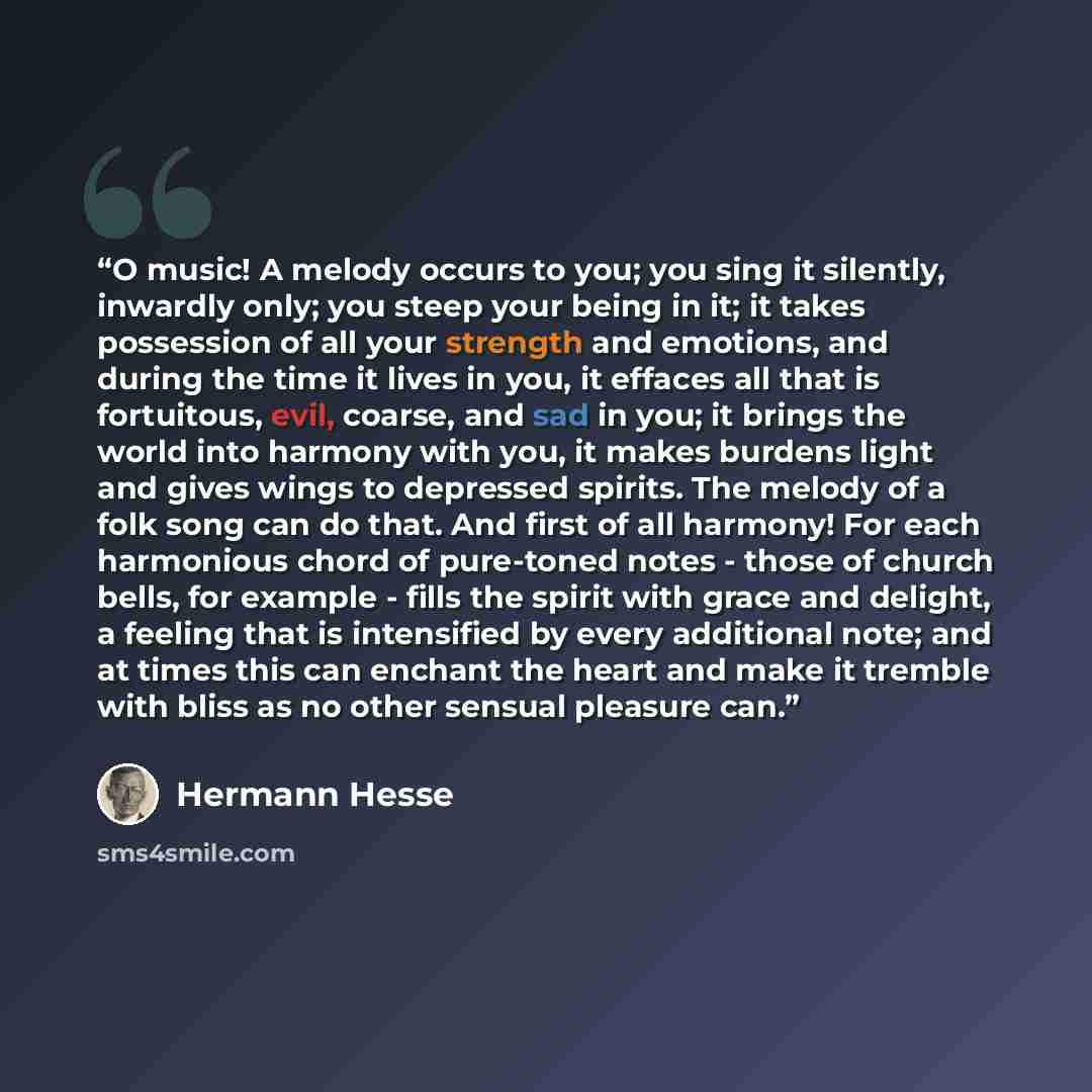 “O music! A melody occurs to you; you sing it silently, inwardly only; you steep your being in it; it takes possession of all your strength and emotions, and during the time it lives in you, it effaces all that is fortuitous, evil, coarse, and sad in you; it brings the world into harmony with you…” quote by Hermann Hesse