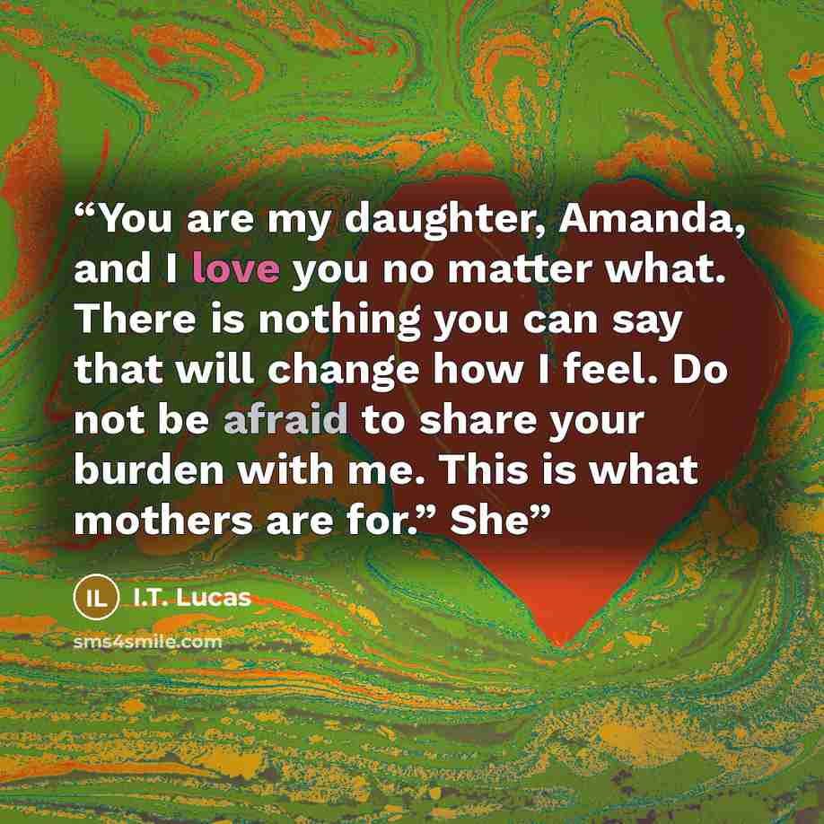 “You are my daughter, Amanda, and I love you no matter what. There is nothing you can say that will change how I feel. Do not be afraid to share your burden with me. This is what mothers are for.” She” quote by I.T. Lucas