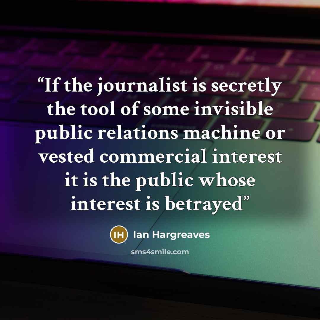“If the journalist is secretly the tool of some invisible public relations machine or vested commercial interest it is the public whose interest is betrayed” quote by Ian Hargreaves