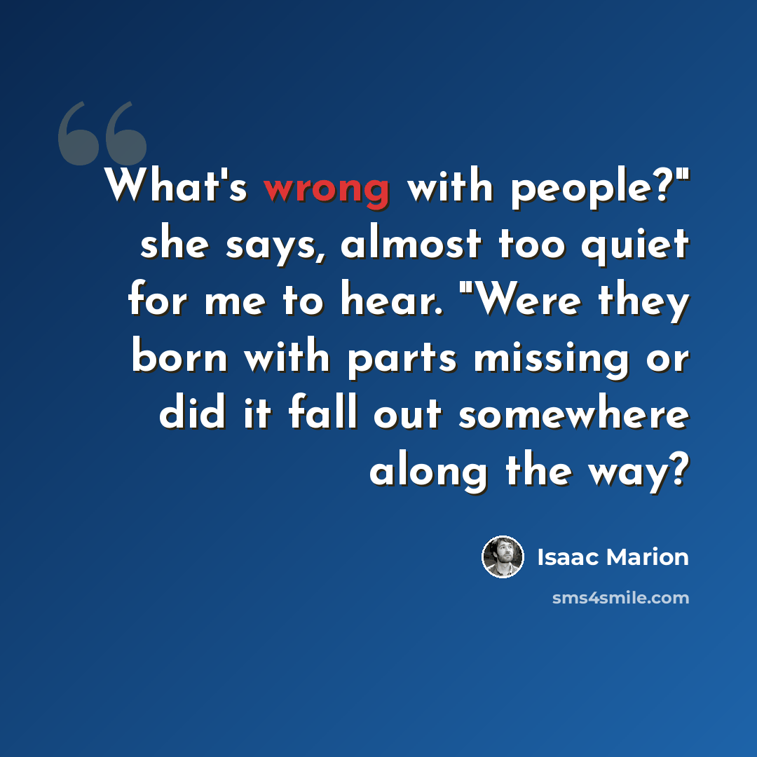 “What's wrong with people?" she says, almost too quiet for me to hear. "Were they born with parts missing or did it fall out somewhere along the way?” quote by Isaac Marion
