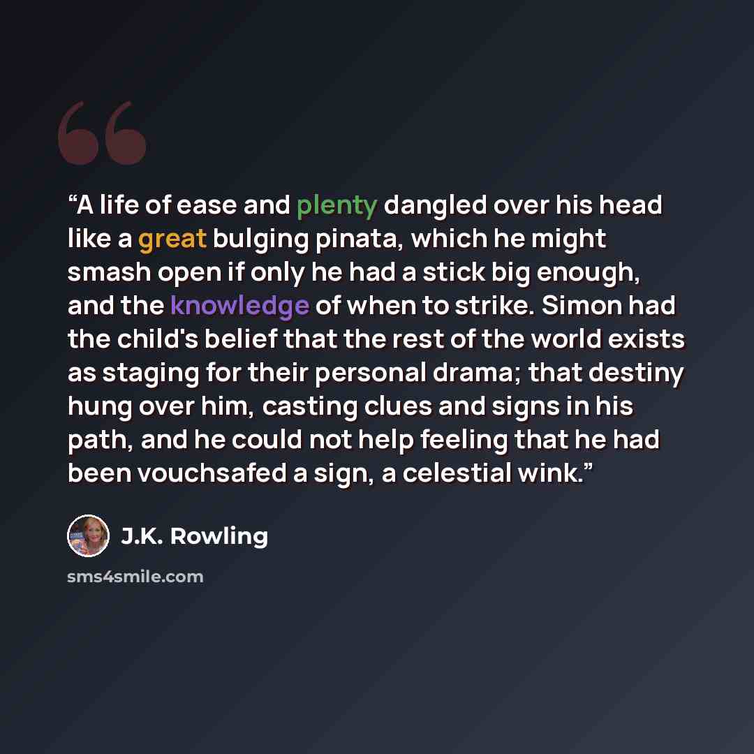 “A life of ease and plenty dangled over his head like a great bulging pinata, which he might smash open if only he had a stick big enough, and the knowledge of when to strike. Simon had the child's belief that the rest of the world exists as staging for their personal drama; that destiny hung over…” quote by J.K. Rowling