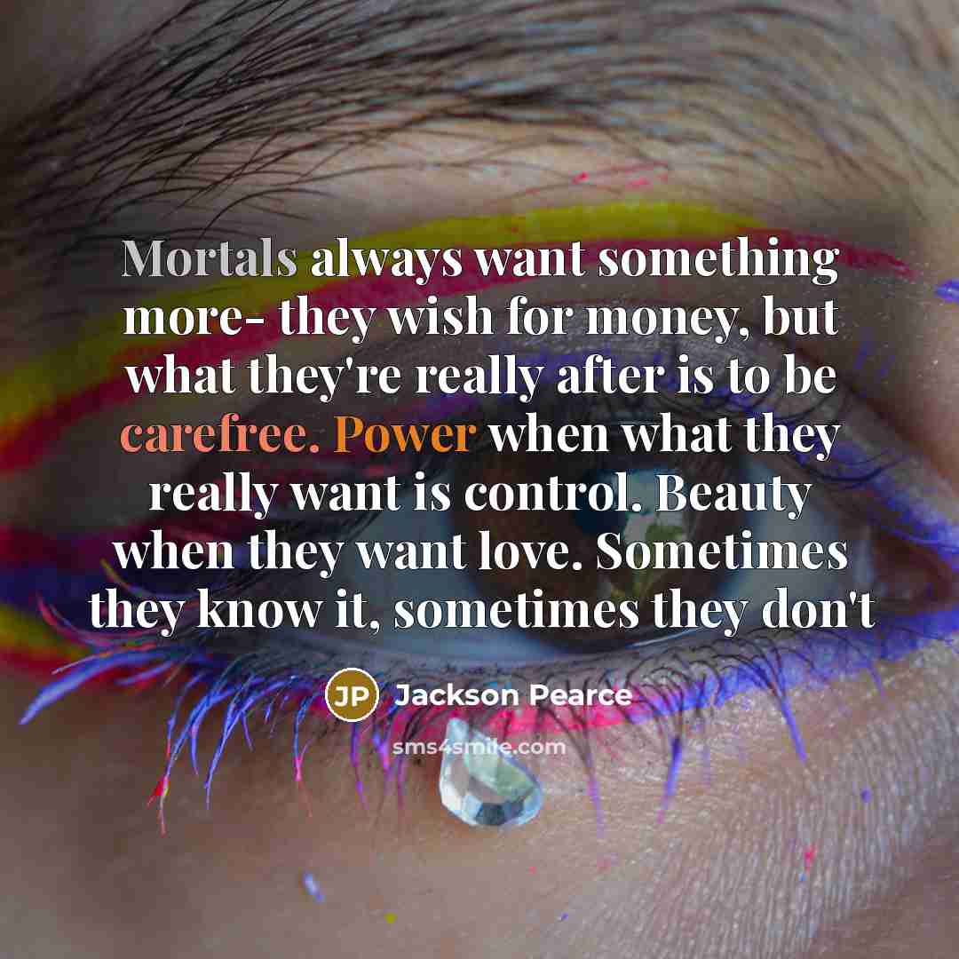 “Mortals always want something more- they wish for money, but what they're really after is to be carefree. Power when what they really want is control. Beauty when they want love. Sometimes they know it, sometimes they don't” quote by Jackson Pearce