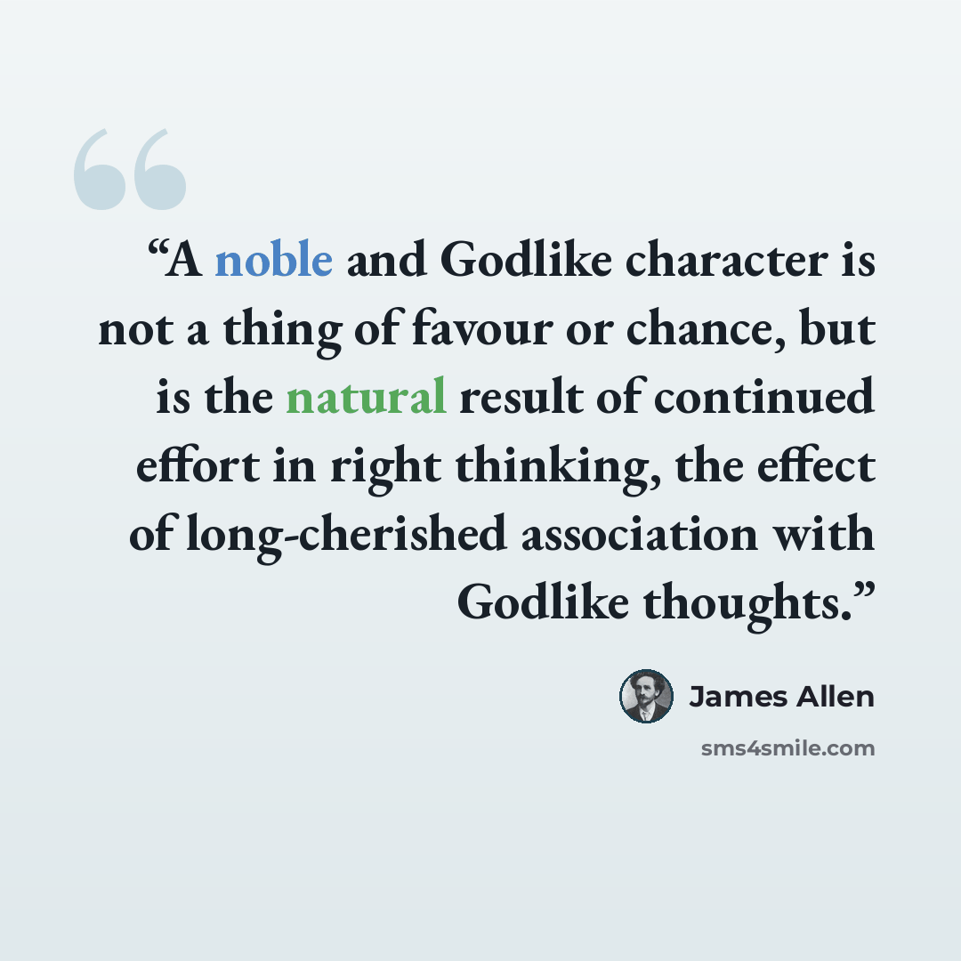 “A noble and Godlike character is not a thing of favour or chance, but is the natural result of continued effort in right thinking, the effect of long-cherished association with Godlike thoughts.” quote by James Allen