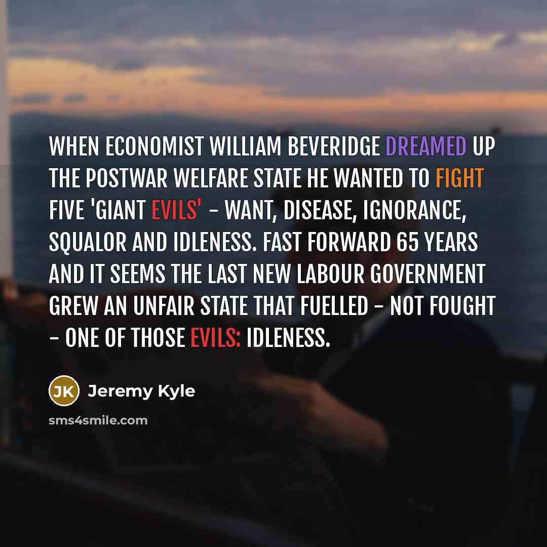 “When economist William Beveridge dreamed up the postwar welfare state he wanted to fight five 'giant evils' - want, disease, ignorance, squalor and idleness. Fast forward 65 years and it seems the last New Labour government grew an Unfair State that fuelled - not fought - one of those evils…” quote by Jeremy Kyle