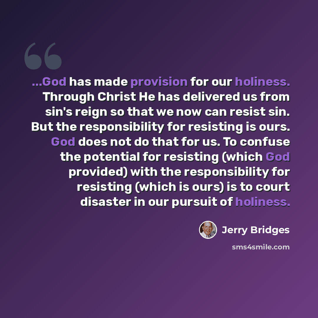 “...God has made provision for our holiness. Through Christ He has delivered us from sin's reign so that we now can resist sin. But the responsibility for resisting is ours. God does not do that for us. To confuse the potential for resisting (which God provided) with the responsibility for…” quote by Jerry Bridges