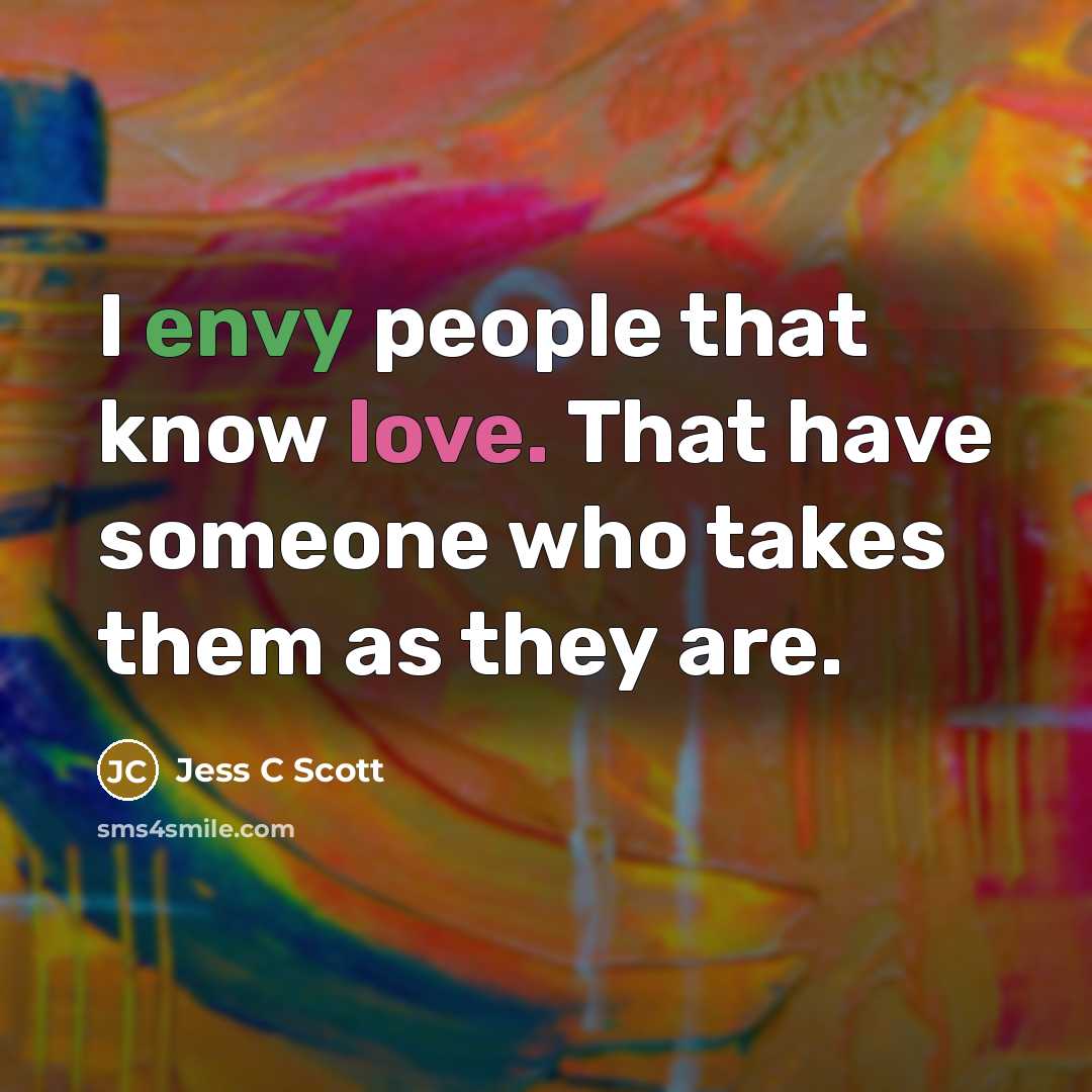 “I envy people that know love. That have someone who takes them as they are.” quote by Jess C Scott