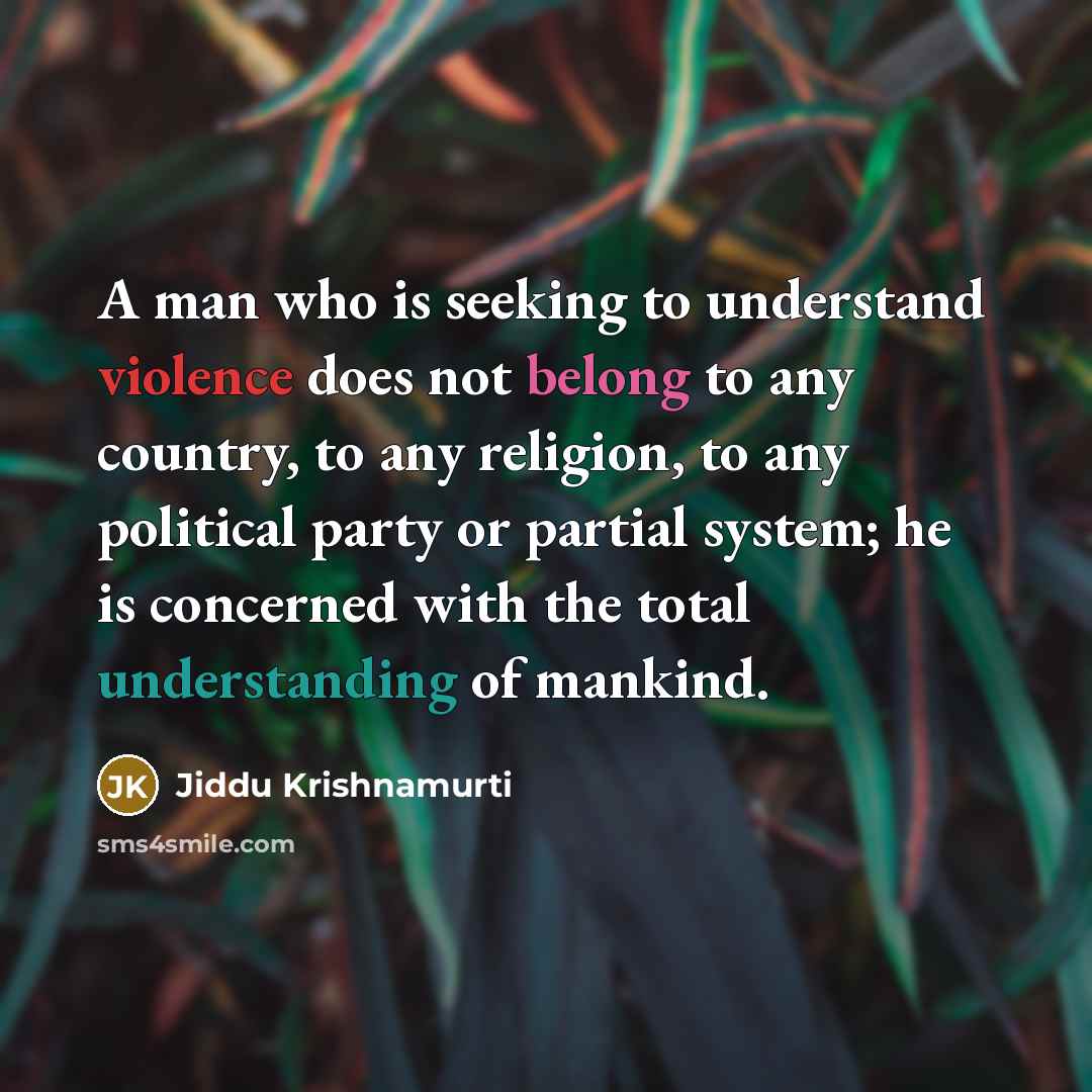 “A man who is seeking to understand violence does not belong to any country, to any religion, to any political party or partial system; he is concerned with the total understanding of mankind.” quote by Jiddu Krishnamurti