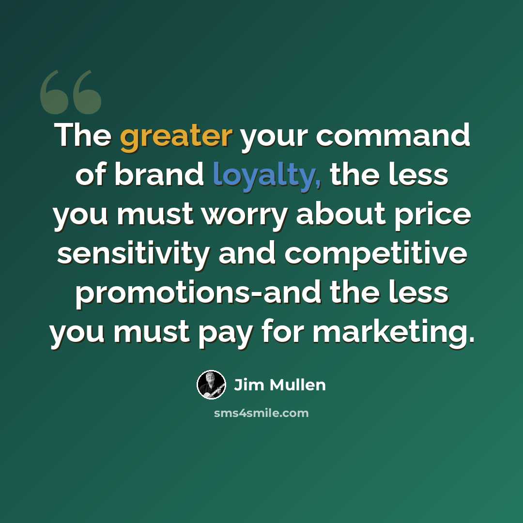 “The greater your command of brand loyalty, the less you must worry about price sensitivity and competitive promotions-and the less you must pay for marketing.” quote by Jim Mullen