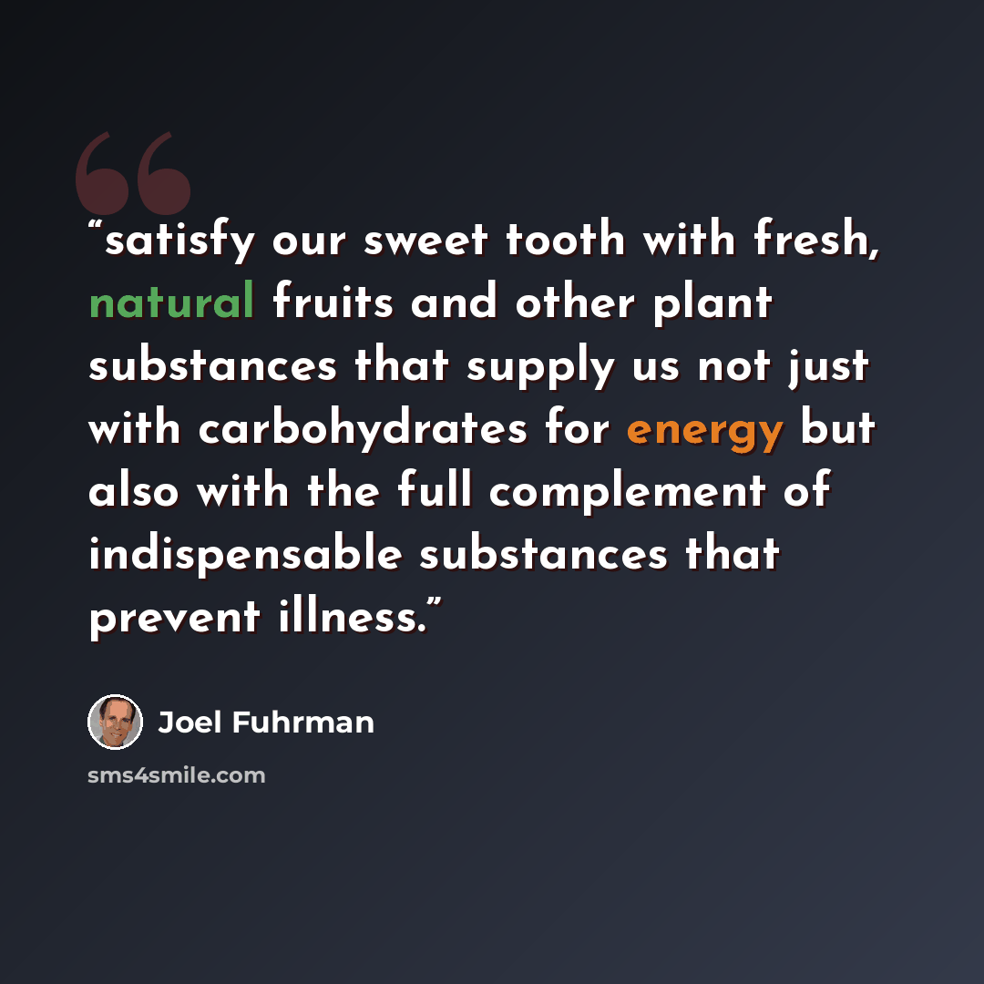 “satisfy our sweet tooth with fresh, natural fruits and other plant substances that supply us not just with carbohydrates for energy but also with the full complement of indispensable substances that prevent illness.” quote by Joel Fuhrman