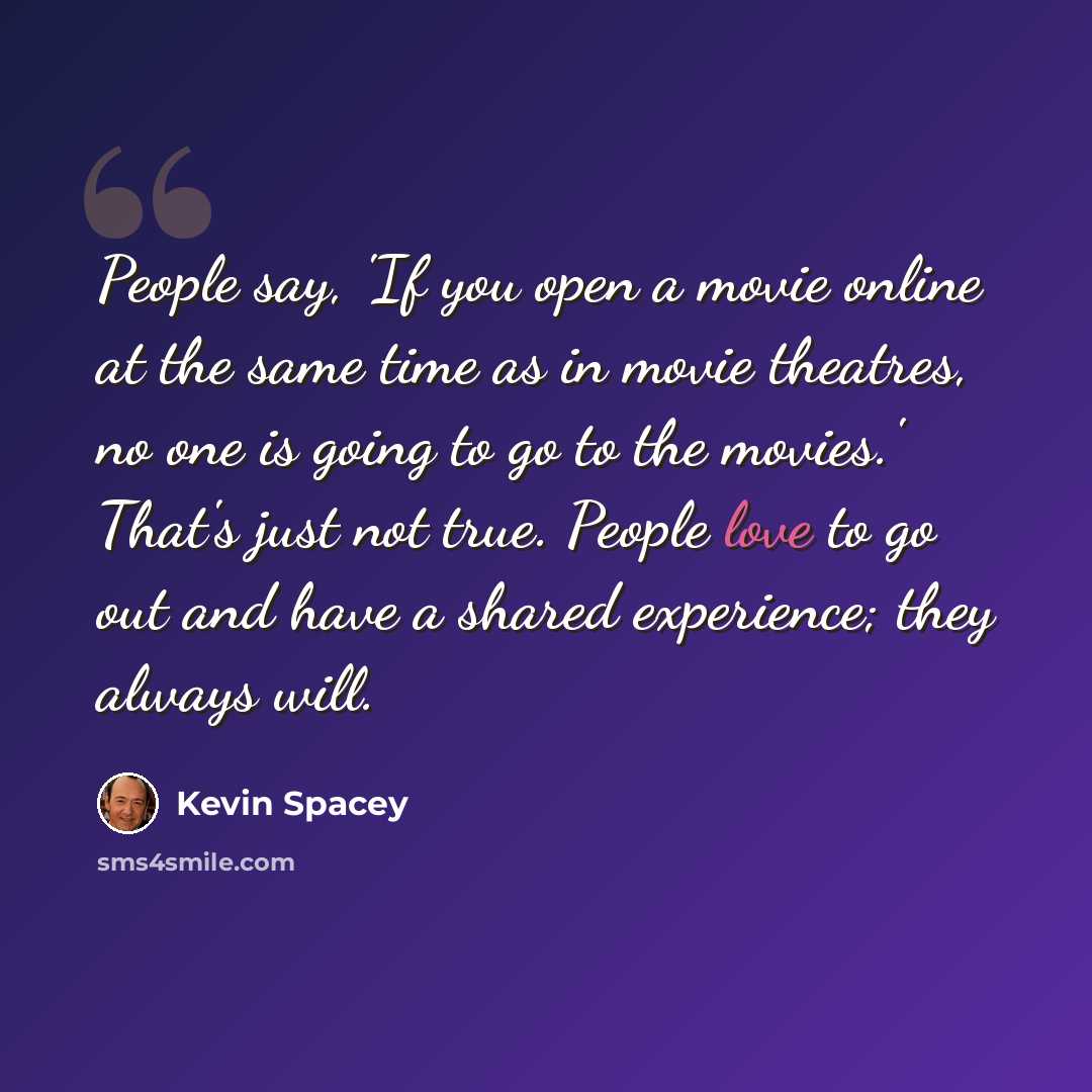 “People say, 'If you open a movie online at the same time as in movie theatres, no one is going to go to the movies.' That's just not true. People love to go out and have a shared experience; they always will.” quote by Kevin Spacey