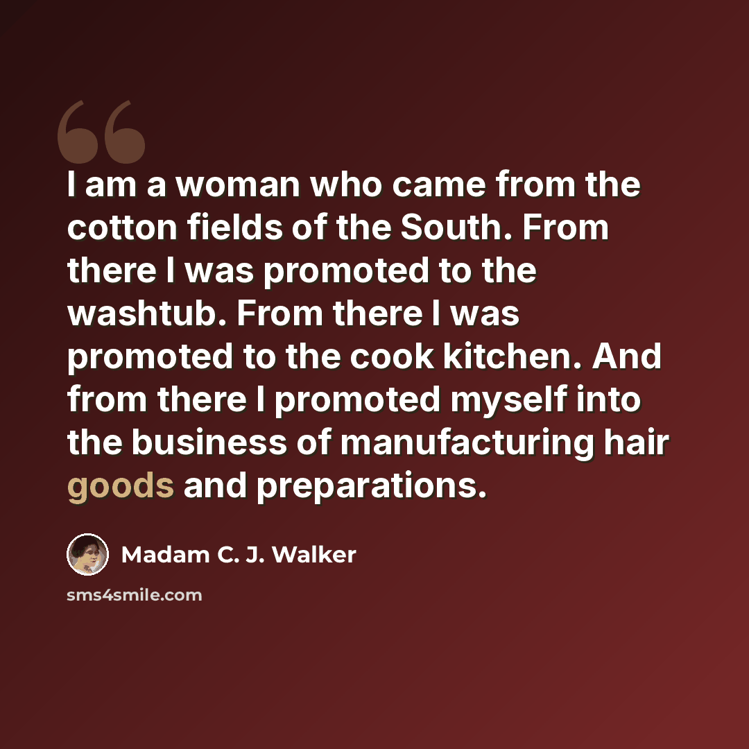 “I am a woman who came from the cotton fields of the South. From there I was promoted to the washtub. From there I was promoted to the cook kitchen. And from there I promoted myself into the business of manufacturing hair goods and preparations.” quote by Madam C. J. Walker