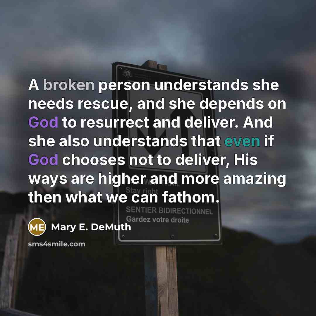 “A broken person understands she needs rescue, and she depends on God to resurrect and deliver. And she also understands that even if God chooses not to deliver, His ways are higher and more amazing then what we can fathom.” quote by Mary E. DeMuth