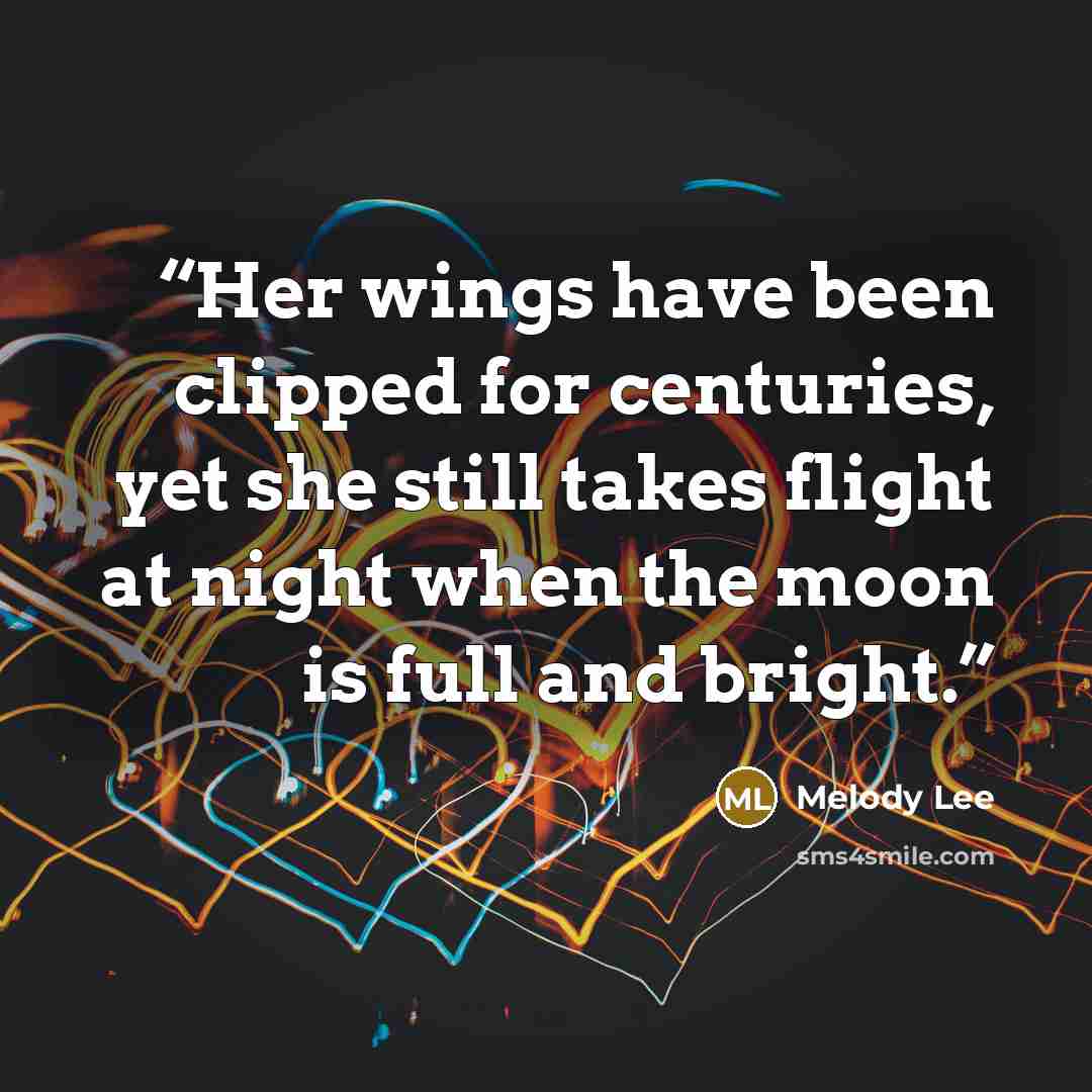 “Her wings have been clipped for centuries, yet she still takes flight at night when the moon is full and bright.” quote by Melody Lee