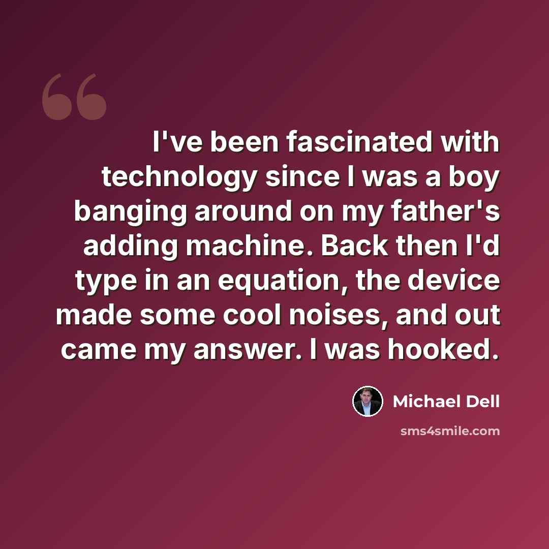 “I've been fascinated with technology since I was a boy banging around on my father's adding machine. Back then I'd type in an equation, the device made some cool noises, and out came my answer. I was hooked.” quote by Michael Dell