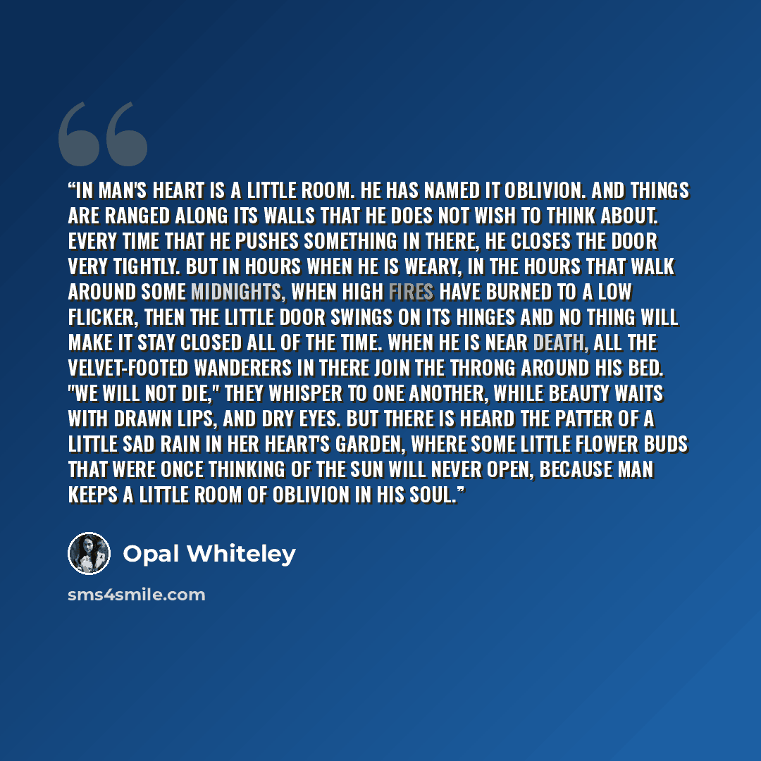 “In Man's heart is a little room. He has named it Oblivion. And things are ranged along its walls That he does not wish To think about. Every time that he pushes something in there, He closes the door very tightly. But in hours when he is weary, In the hours that walk around some midnights, When…” quote by Opal Whiteley