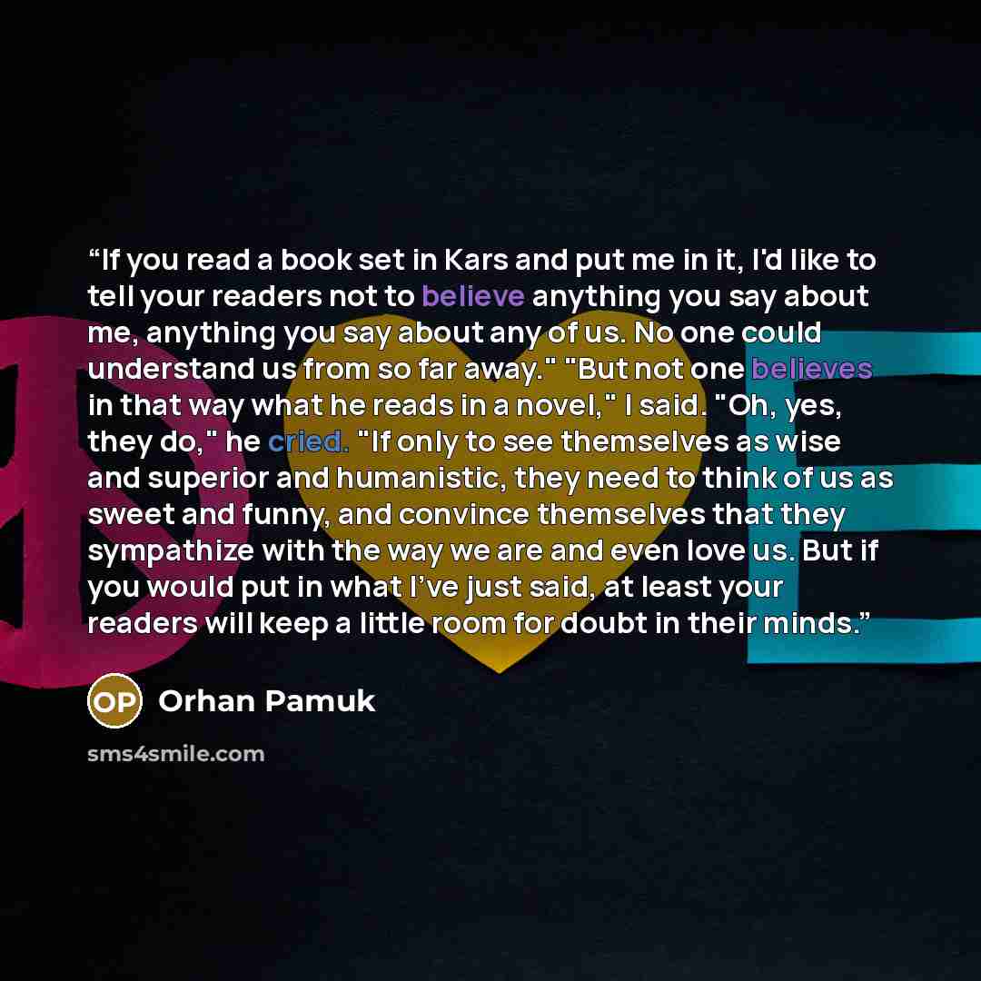 “If you read a book set in Kars and put me in it, I'd like to tell your readers not to believe anything you say about me, anything you say about any of us. No one could understand us from so far away." "But not one believes in that way what he reads in a novel," I said. "Oh, yes, they do," he…” quote by Orhan Pamuk