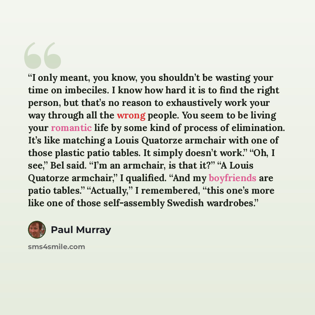 “I only meant, you know, you shouldn’t be wasting your time on imbeciles. I know how hard it is to find the right person, but that’s no reason to exhaustively work your way through all the wrong people. You seem to be living your romantic life by some kind of process of elimination. It’s like…” quote by Paul Murray