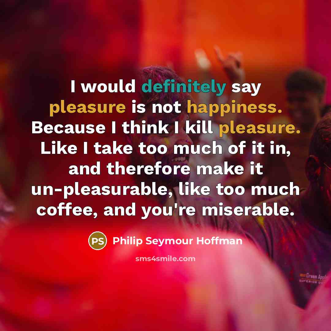 “I would definitely say pleasure is not happiness. Because I think I kill pleasure. Like I take too much of it in, and therefore make it un-pleasurable, like too much coffee, and you're miserable.” quote by Philip Seymour Hoffman